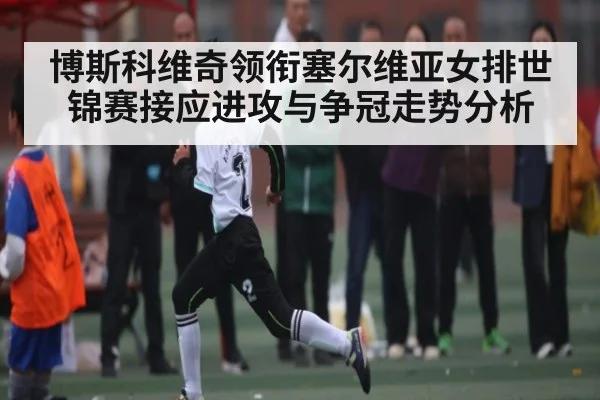 博斯科维奇领衔塞尔维亚女排世锦赛接应进攻与争冠走势分析
